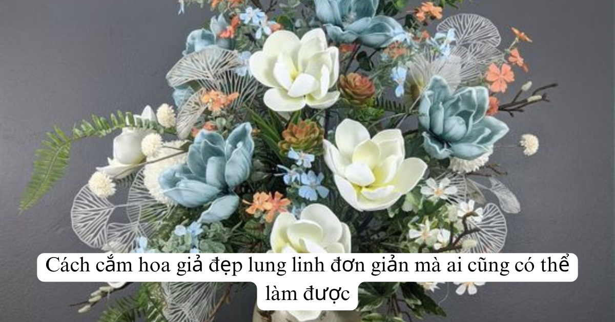 Cách cắm hoa giả đẹp lung linh đơn giản mà ai cũng có thể làm được