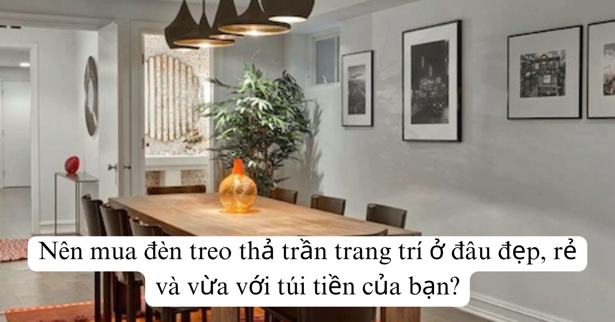 Nên mua đèn treo thả trần trang trí ở đâu đẹp, rẻ và vừa với túi tiền của bạn?