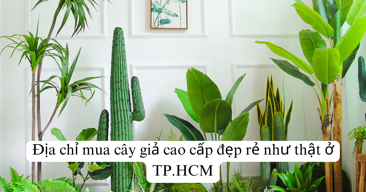 Địa chỉ mua cây giả cao cấp đẹp rẻ như thật ở TP.HCM