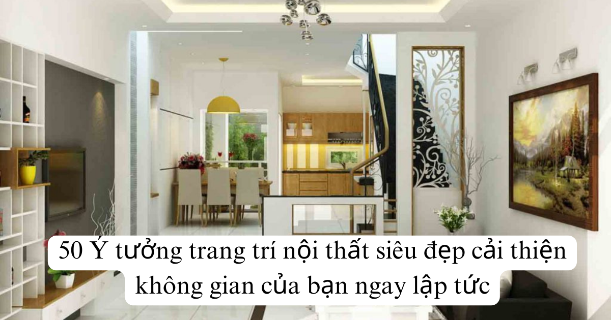 50 Ý tưởng trang trí nội thất siêu đẹp cải thiện không gian của bạn ngay lập tức
